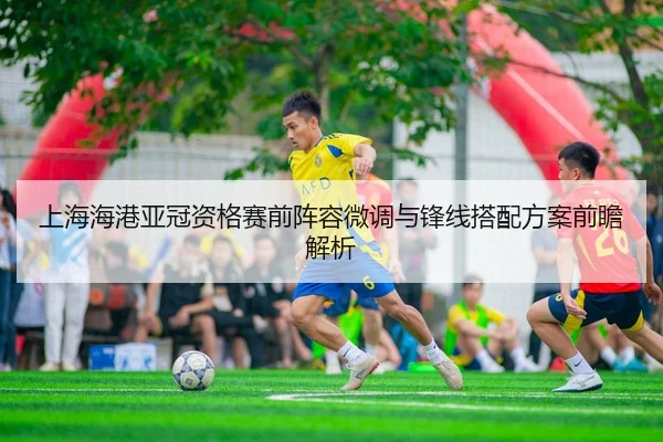 上海海港亚冠资格赛前阵容微调与锋线搭配方案前瞻解析