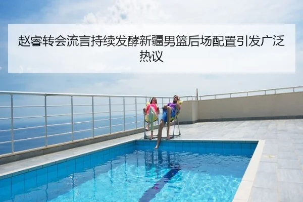 赵睿转会流言持续发酵新疆男篮后场配置引发广泛热议
